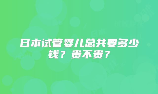日本试管婴儿总共要多少钱？贵不贵？