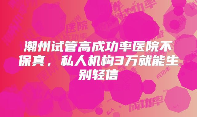 潮州试管高成功率医院不保真,私人机构3万就能生别轻信