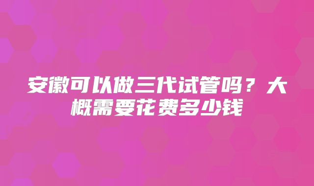 安徽可以做三代试管吗?大概需要花费多少钱