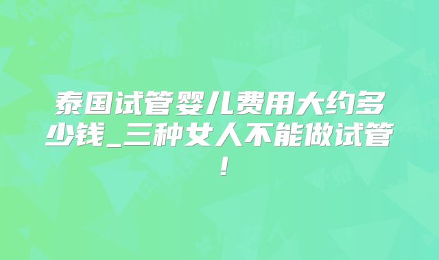 泰国试管婴儿费用大约多少钱_三种女人不能做试管！