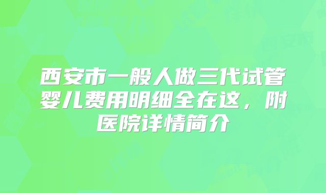 西安市一般人做三代试管婴儿费用明细全在这，附医院详情简介