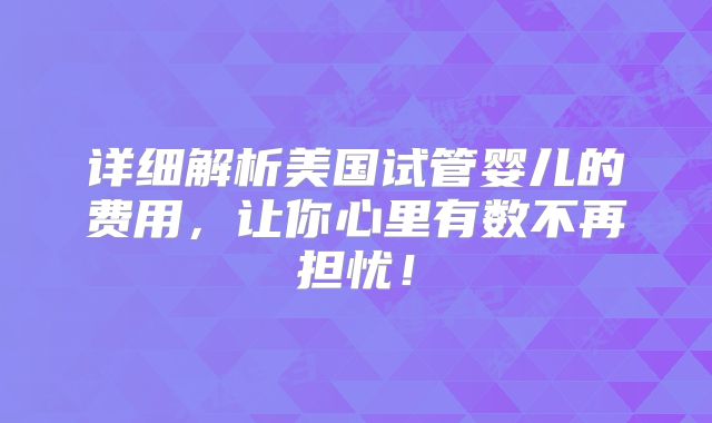 详细解析美国试管婴儿的费用，让你心里有数不再担忧！