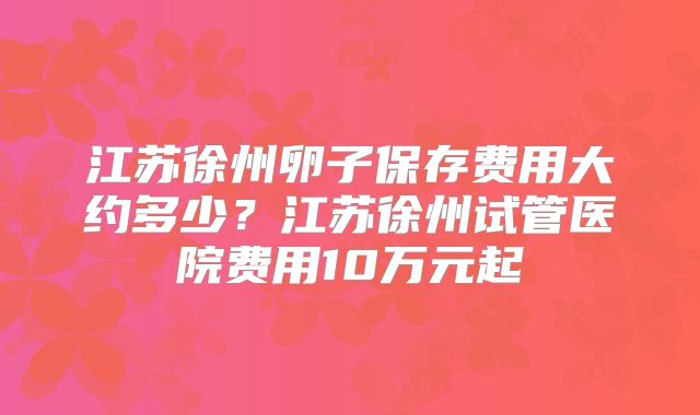 江苏徐州卵子保存费用大约多少？江苏徐州试管医院费用10万元起