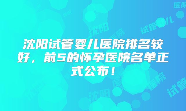 沈阳试管婴儿医院排名较好，前5的怀孕医院名单正式公布！