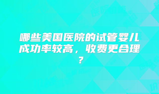 哪些美国医院的试管婴儿成功率较高，收费更合理？