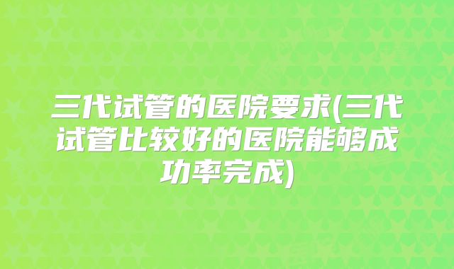 三代试管的医院要求(三代试管比较好的医院能够成功率完成)