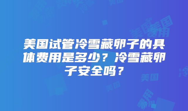 美国试管冷雪藏卵子的具体费用是多少?冷雪藏卵子安全吗?