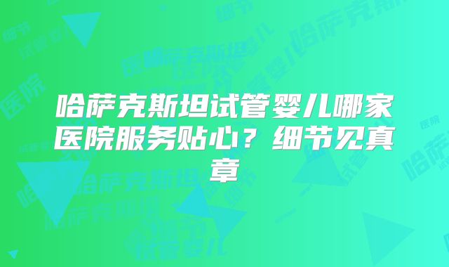 哈萨克斯坦试管婴儿哪家医院服务贴心?细节见真章