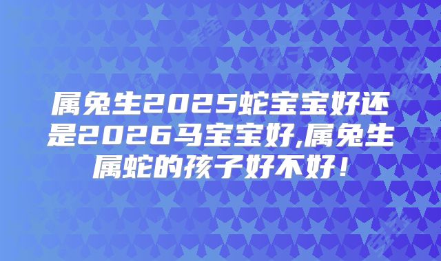 属兔生2025蛇宝宝好还是2026马宝宝好,属兔生属蛇的孩子好不好！