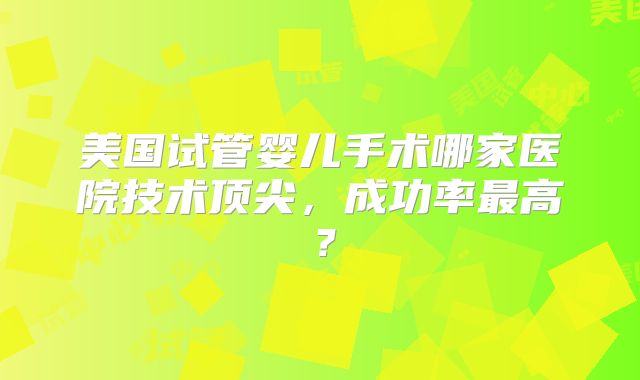 美国试管婴儿手术哪家医院技术顶尖,成功率最高?