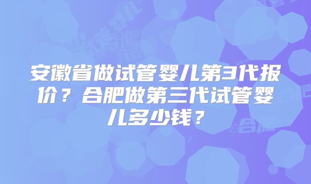 安徽省做试管婴儿第3代报价？合肥做第三代试管婴儿多少钱？