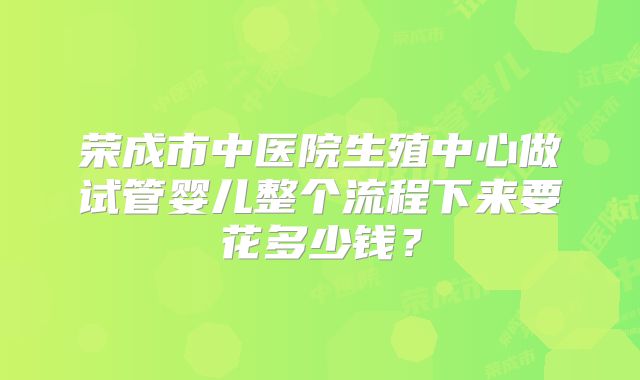 荣成市中医院生殖中心做试管婴儿整个流程下来要花多少钱?