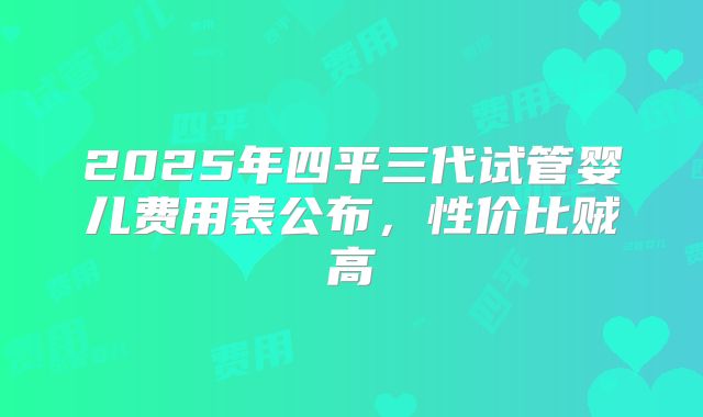2025年四平三代试管婴儿费用表公布，性价比贼高