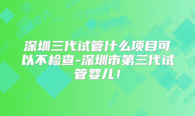 深圳三代试管什么项目可以不检查-深圳市第三代试管婴儿！