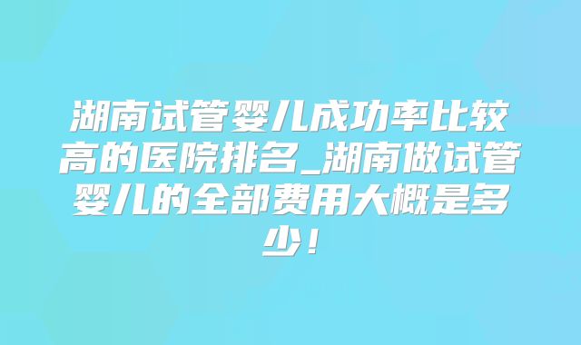 湖南试管婴儿成功率比较高的医院排名_湖南做试管婴儿的全部费用大概是多少！