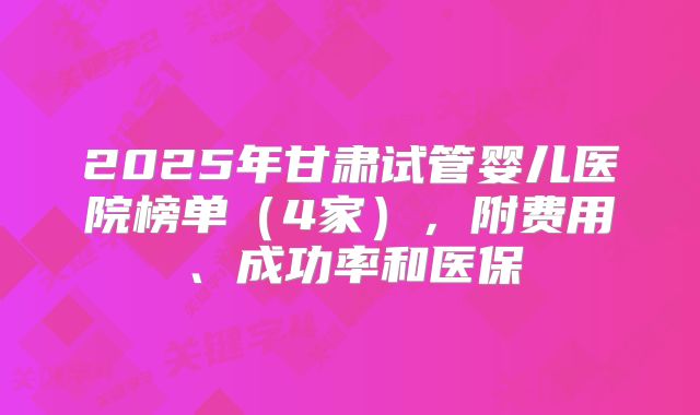 2025年甘肃试管婴儿医院榜单（4家），附费用、成功率和医保