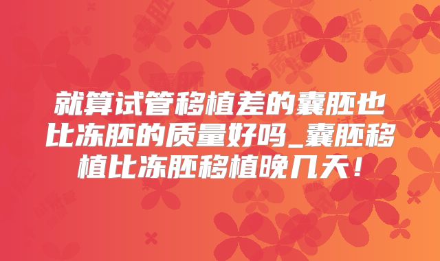就算试管移植差的囊胚也比冻胚的质量好吗_囊胚移植比冻胚移植晚几天！