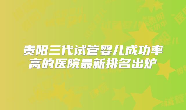 贵阳三代试管婴儿成功率高的医院最新排名出炉