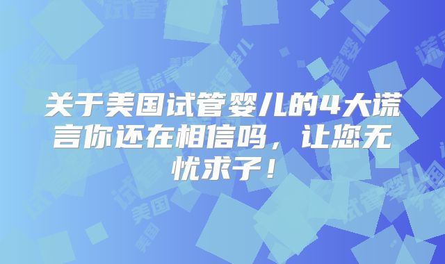 关于美国试管婴儿的4大谎言你还在相信吗，让您无忧求子！