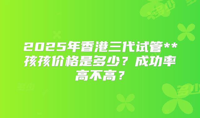 2025年香港三代试管**孩孩价格是多少?成功率高不高?