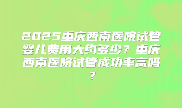 2025重庆西南医院试管婴儿费用大约多少？重庆西南医院试管成功率高吗？