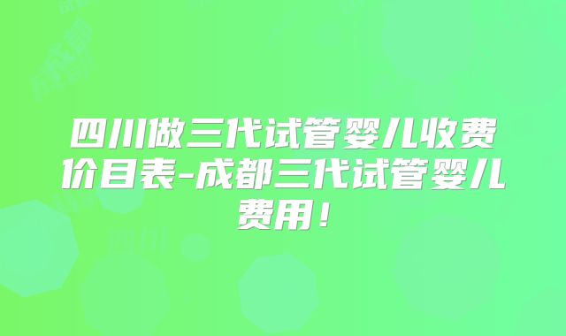 四川做三代试管婴儿收费价目表-成都三代试管婴儿费用!