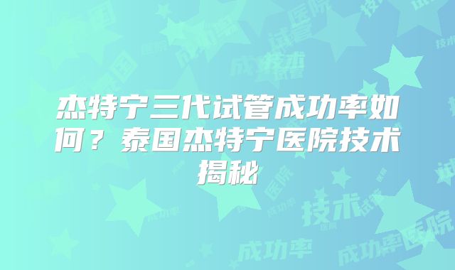 杰特宁三代试管成功率如何?泰国杰特宁医院技术揭秘