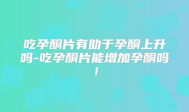 吃孕酮片有助于孕酮上升吗-吃孕酮片能增加孕酮吗！