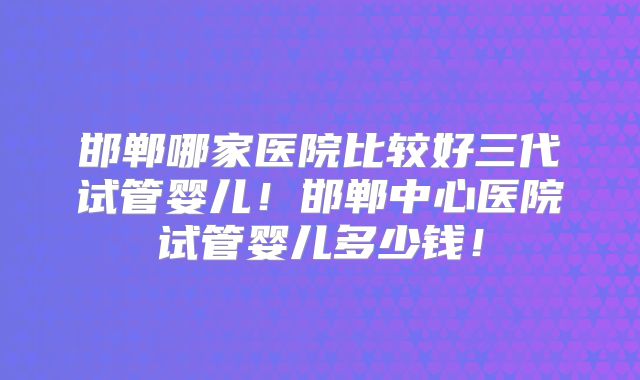 邯郸哪家医院比较好三代试管婴儿！邯郸中心医院试管婴儿多少钱！