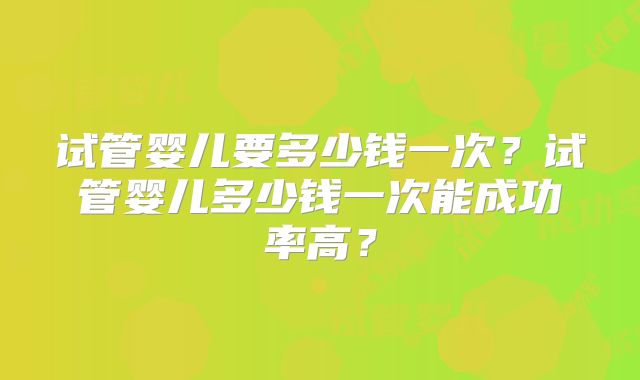 试管婴儿要多少钱一次？试管婴儿多少钱一次能成功率高？