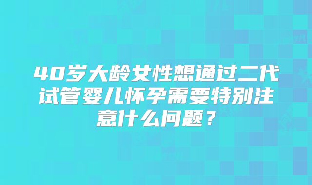 40岁大龄女性想通过二代试管婴儿怀孕需要特别注意什么问题？