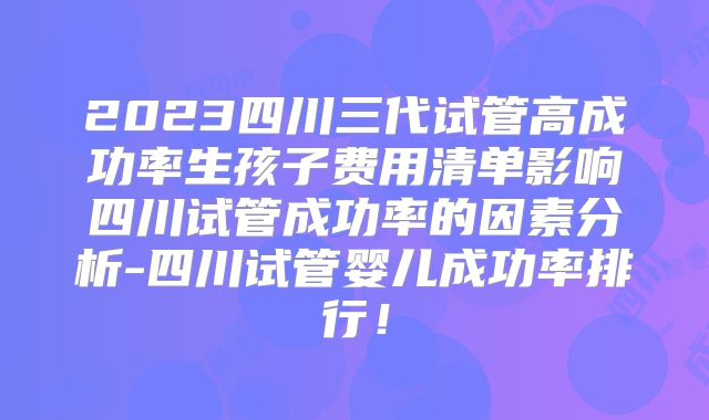 2023四川三代试管高成功率生孩子费用清单影响四川试管成功率的因素分析-四川试管婴儿成功率排行！