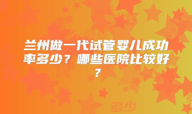 兰州做一代试管婴儿成功率多少？哪些医院比较好？