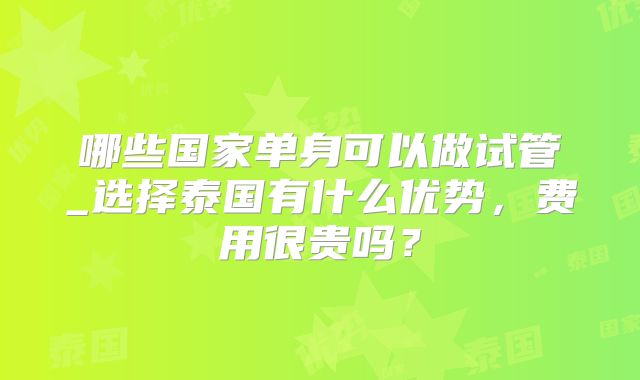 哪些国家单身可以做试管_选择泰国有什么优势，费用很贵吗？