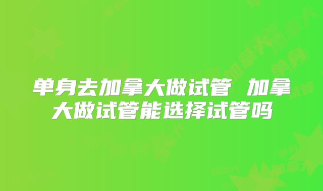 单身去加拿大做试管 加拿大做试管能选择试管吗
