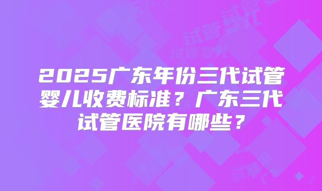 2025广东年份三代试管婴儿收费标准？广东三代试管医院有哪些？