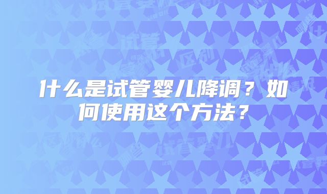 什么是试管婴儿降调?如何使用这个方法?