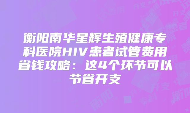 衡阳南华星辉生殖健康专科医院HIV患者试管费用省钱攻略：这4个环节可以节省开支
