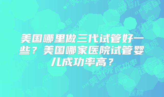 美国哪里做三代试管好一些?美国哪家医院试管婴儿成功率高?