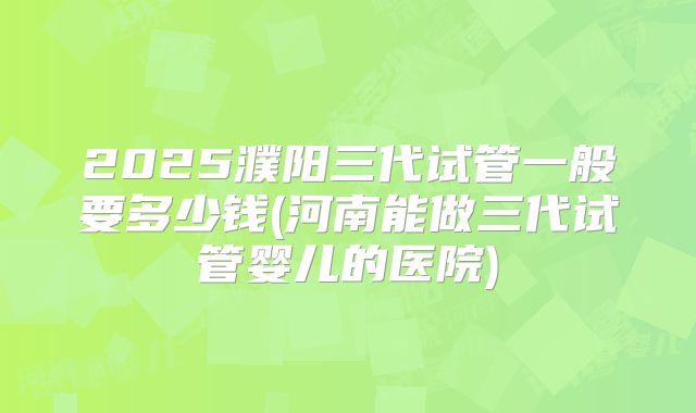 2025濮阳三代试管一般要多少钱(河南能做三代试管婴儿的医院)