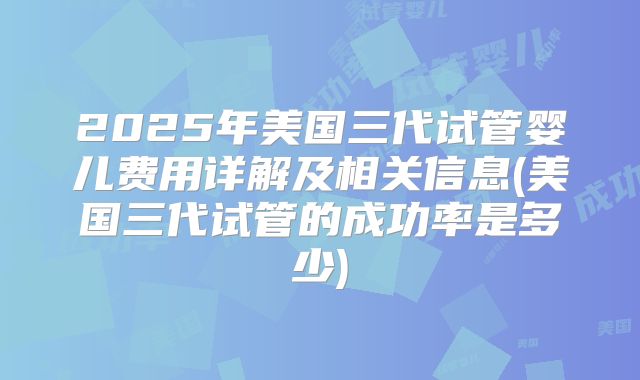 2025年美国三代试管婴儿费用详解及相关信息(美国三代试管的成功率是多少)