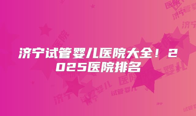 济宁试管婴儿医院大全！2025医院排名