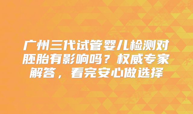 广州三代试管婴儿检测对胚胎有影响吗?权威专家解答,看完安心做选择