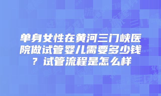 单身女性在黄河三门峡医院做试管婴儿需要多少钱?试管流程是怎么样