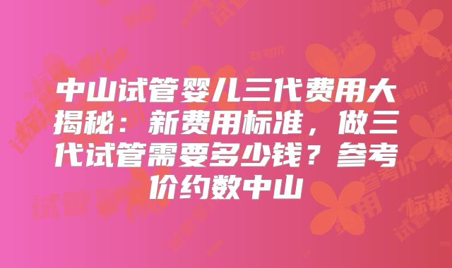 中山试管婴儿三代费用大揭秘：新费用标准，做三代试管需要多少钱？参考价约数中山