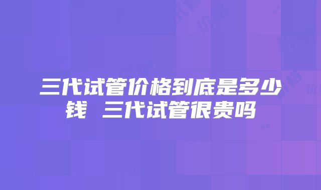 三代试管价格到底是多少钱 三代试管很贵吗
