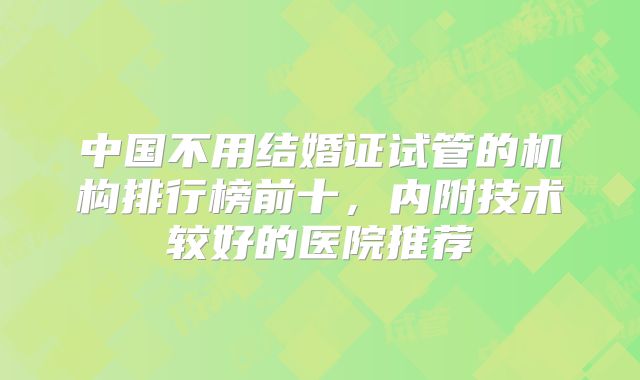中国不用结婚证试管的机构排行榜前十，内附技术较好的医院推荐