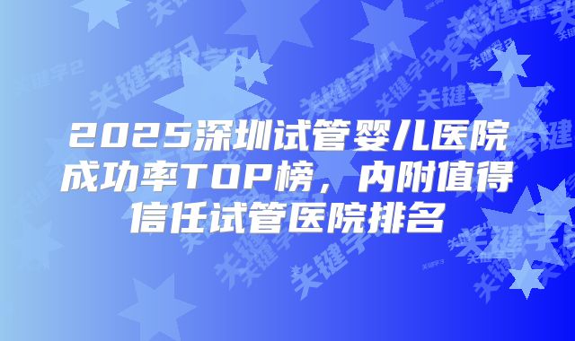 2025深圳试管婴儿医院成功率TOP榜，内附值得信任试管医院排名