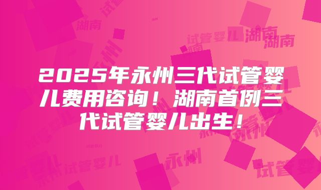 2025年永州三代试管婴儿费用咨询！湖南首例三代试管婴儿出生！