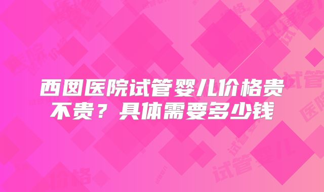 西囡医院试管婴儿价格贵不贵？具体需要多少钱